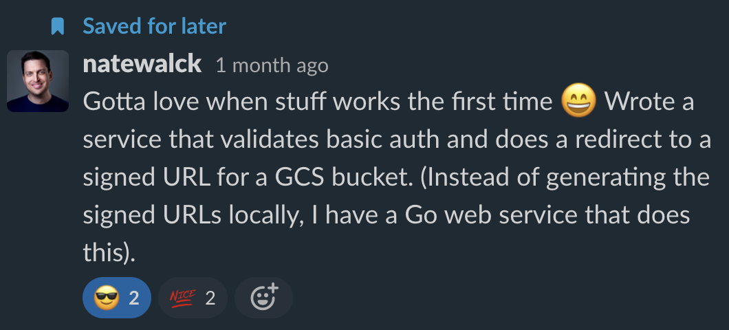 A Slack message from Nate Walck. Message reads: Gotta love when stuff works the first time :D Wrote a service that validates basic auth and does a redirect to a signed URL for a GCS bucket. (Instead of generating the signed URLs locally, I have a Go web service that does this).